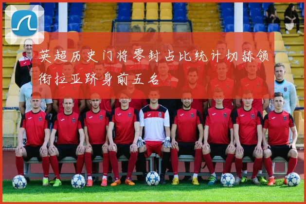 英超历史门将零封占比统计切赫领衔拉亚跻身前五名