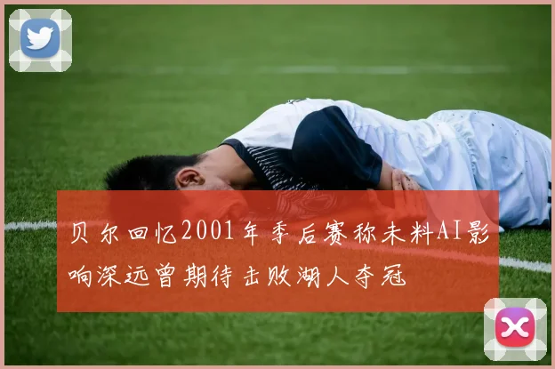 贝尔回忆2001年季后赛称未料AI影响深远曾期待击败湖人夺冠