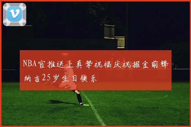 NBA官推送上真挚祝福庆祝掘金前锋纳吉25岁生日快乐