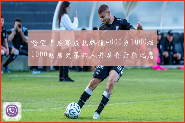 哈登季后赛成就辉煌4000分1000板1000助历史第四人并肩乔丹科比詹姆斯