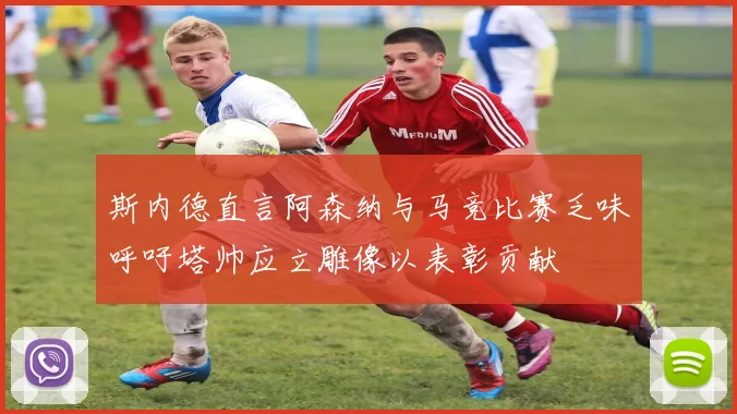 斯内德直言阿森纳与马竞比赛乏味呼吁塔帅应立雕像以表彰贡献