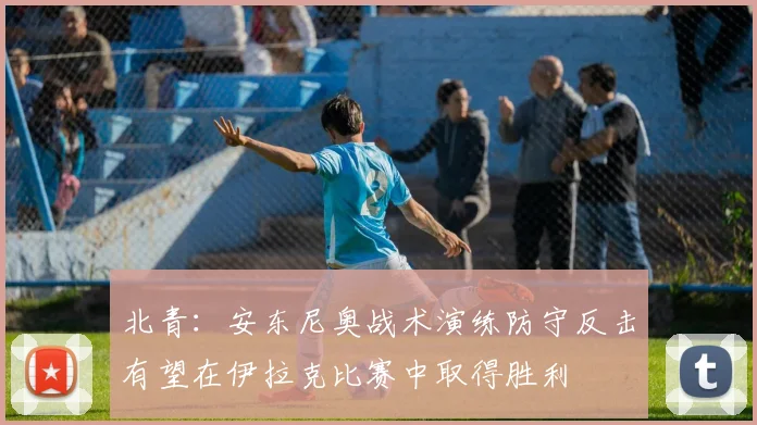 北青：安东尼奥战术演练防守反击有望在伊拉克比赛中取得胜利
