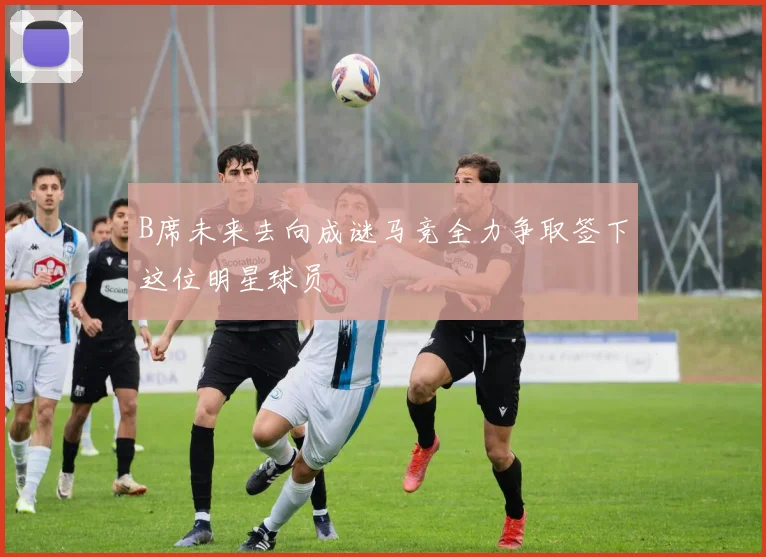 B席未来去向成谜马竞全力争取签下这位明星球员
