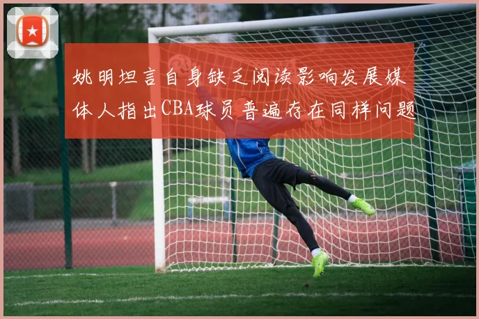 姚明坦言自身缺乏阅读影响发展媒体人指出CBA球员普遍存在同样问题