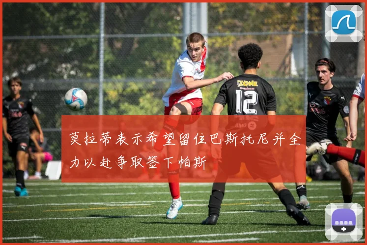 莫拉蒂表示希望留住巴斯托尼并全力以赴争取签下帕斯
