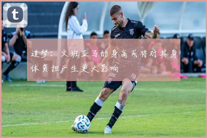 追梦：文班亚马的身高或将对其身体负担产生更大影响