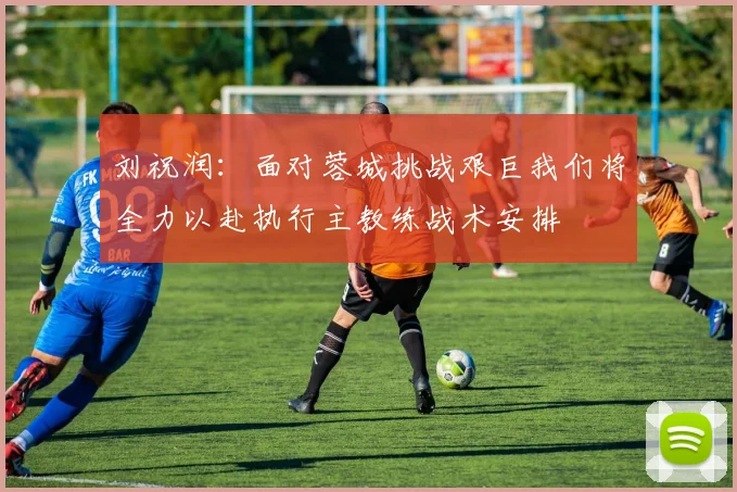 刘祝润：面对蓉城挑战艰巨我们将全力以赴执行主教练战术安排