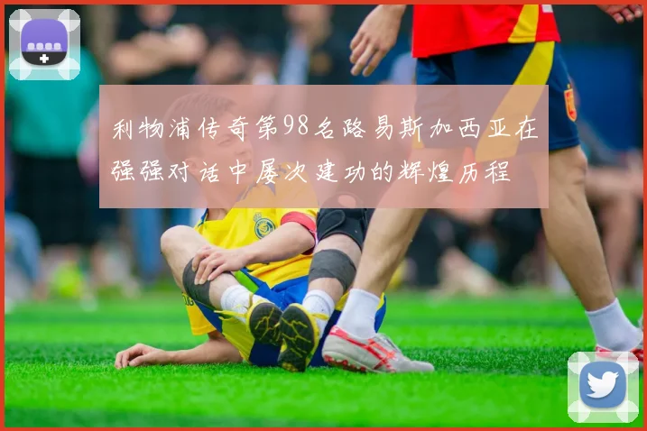 利物浦传奇第98名路易斯加西亚在强强对话中屡次建功的辉煌历程