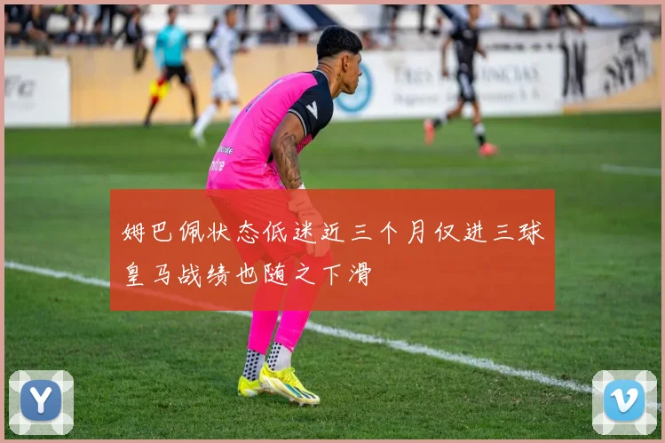 姆巴佩状态低迷近三个月仅进三球皇马战绩也随之下滑