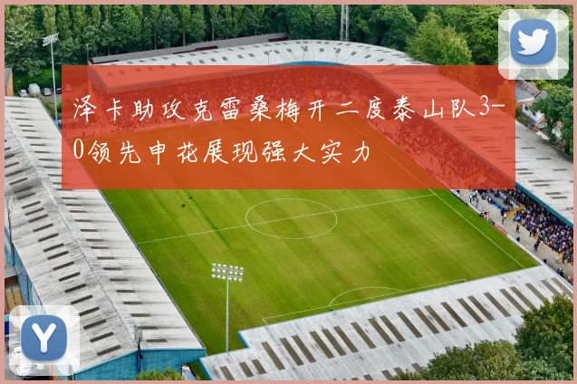 泽卡助攻克雷桑梅开二度泰山队3-0领先申花展现强大实力