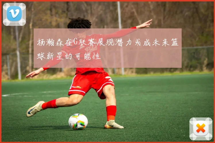 杨瀚森在G联赛展现潜力或成未来篮球新星的可能性
